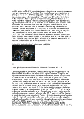 de 500 radios en EE. UU. especializadas en música heavy, cerca de tres veces
más que hace diez años.99 Mientras el nu metal alcanza gran popularidad a
principios de los años 2000, los seguidores tradicionales de heavy metal no
acaban de aceptar este nuevo género.100 A partir de 2005, el movimiento nu
metal empieza a decaer, grupos como Linkin Park y Disturbed dejan el nu
metal y cambian su estilo e imagen, aunque grupos como Korn o Limp Bizkit
siguen teniendo éxito aún con el nu metal.101 En 2009 se ve un aumento en las
actividades del género musical porque KoRn graba un nuevo disco con el
productor Ross Robinson y por la reciente vuelta de Limp Bizkit con Wes
borland. También a inicios de 2010 se publica el cuarto álbum de estudio de
Linkin Park, que dijeron: «Es un álbum conceptual, y será una gran sorpresa
para todos nuestros fans». Dope también publicó un nuevo material
discográfico que vuelve al nu metal agresivo. Además, Deftones publicaron la
fecha de salida de su nuevo disco el 27 de abril de 2010, el cual, y en palabras
de su cantante Chino Moreno, «será musicalmente parecido a Around the Fur»,
su disco mejor avalado por fanáticos y por la crítica.

[editar]Últimas tendencias (mediados de los 2000)




Lordi, ganadores del Festival de la Canción de Eurovisión de 2006.

Con la llegada del nuevo milenio, el heavy metal lograba recuperarse de su
debilitamiento durante los 90, lo cual se vio representado en el regreso (en
algunos casos la reunificación) de bandas clásicas con nuevos trabajos como
Iron Maiden con Brave New World, Judas Priest con Angel of Retribution,
Manowar con Louder Than Hell, así como también el nacimiento de nuevas
bandas como Heaven and Hell (la cual se creó con los integrantes de Black
Sabbath junto con Ronnie James Dio), teniendo una popularidad moderada en
Estados Unidos, sin dejar de lado a otros géneros alternativos como el nu
metal, groove metal y rap metal. El thrash metal también cobraría más fuerza
en esta nueva época, especialmente con los Big Four[cita requerida]. Sin embargo,
en Europa, especialmente Alemania y Escandinavia, el heavy metal continúa
teniendo una gran popularidad, aún desde los 90. El grupo thrashThe Haunted,
la banda de death metal melódico In Flames y la fusión de power metal y gothic
metal de Nightwish han tenido mucho éxito en los últimos años. En los países
de habla inglesa, el término retrometal ha sido aplicado a principios y mediados
de los años 2000 a grupos como los británicos The Darkness.102 y los
australianos Wolfmother.103 El disco Permission to Land (2003) de The
Darkness, descrito como «una reciente simulación realista del metal de los 80 y
 