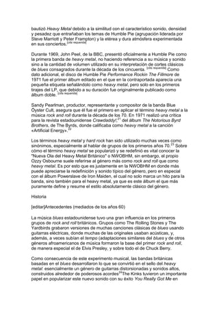 bautizó Heavy Metal debido a la similitud con el característico sonido, densidad
y pesadez que entrañaban los temas de Humble Pie (agrupación liderada por
Steve Marriott y Peter Frampton) y la etérea y dura atmósfera experimentada
en sus conciertos.[cita requerida]

Durante 1969, John Peel, de la BBC, presentó oficialmente a Humble Pie como
la primera banda de heavy metal, no haciendo referencia a su música y sonido
sino a la cantidad de volumen utilizado en su interpretación de cortes clásicos
de blues consagrados durante la década de los cincuenta. [cita requerida] Como
dato adicional, el disco de Humble Pie Performance Rockin The Fillmore de
1971 fue el primer álbum editado en el que en la contraportada aparecía una
pequeña etiqueta señalándolo como heavy metal, pero solo en los primeros
tirajes del LP, que debido a su duración fue originalmente publicado como
álbum doble. [cita requerida]

Sandy Pearlman, productor, representante y compositor de la banda Blue
Öyster Cult, asegura que él fue el primero en aplicar el término heavy metal a la
música rock and roll durante la década de los 70. En 1971 realizó una crítica
para la revista estadounidense Crawdaddy!,21 del álbum The Notorious Byrd
Brothers, de The Byrds, donde calificaba como heavy metal a la canción
«Artificial Energy».22

Los términos heavy metal y hard rock han sido utilizado muchas veces como
sinónimos, especialmente al hablar de grupos de los primeros años 70. 23 Sobre
cómo el término heavy metal se popularizó y se redefinió es vital conocer la
"Nueva Ola del Heavy Metal Británico" o NWOBHM, sin embargo, el propio
Ozzy Osbourne suele referirse al género más como rock and roll que como
heavy metal. Es por esto que es justamente en la NWOBHM en donde más
puede apreciarse la redefinición y sonido típico del género, pero en especial
con el álbum Powerslave de Iron Maiden, el cual no solo marca un hito para la
banda, sino también para el heavy metal, ya que es este álbum el que más
puramente define y resume el estilo absolutamente clásico del género.

Historia

[editar]Antecedentes (mediados de los años 60)

La música blues estadounidense tuvo una gran influencia en los primeros
grupos de rock and roll británicos. Grupos como The Rolling Stones y The
Yardbirds grabaron versiones de muchas canciones clásicas de blues usando
guitarras eléctricas, donde muchas de las originales usaban acústicas, y,
además, a veces subían el tempo (adaptaciones similares del blues y de otros
géneros afroamericanos de música formaron la base del primer rock and roll,
de manera especial el de Elvis Presley, y sobre todo el de Chuck Berry.

Como consecuencia de este experimento musical, las bandas británicas
basadas en el blues desarrollaron lo que se convirtió en el sello del heavy
metal: esencialmente un género de guitarras distorsionadas y sonidos altos,
construidos alrededor de poderosos acordes24The Kinks tuvieron un importante
papel en popularizar este nuevo sonido con su éxito You Really Got Me en
 