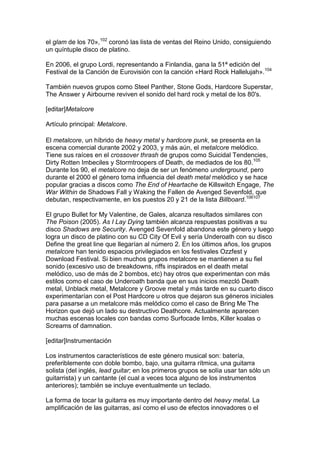 el glam de los 70»,102 coronó las lista de ventas del Reino Unido, consiguiendo
un quíntuple disco de platino.

En 2006, el grupo Lordi, representando a Finlandia, gana la 51ª edición del
Festival de la Canción de Eurovisión con la canción «Hard Rock Hallelujah».104

También nuevos grupos como Steel Panther, Stone Gods, Hardcore Superstar,
The Answer y Airbourne reviven el sonido del hard rock y metal de los 80's.

[editar]Metalcore

Artículo principal: Metalcore.

El metalcore, un híbrido de heavy metal y hardcore punk, se presenta en la
escena comercial durante 2002 y 2003, y más aún, el metalcore melódico.
Tiene sus raíces en el crossover thrash de grupos como Suicidal Tendencies,
Dirty Rotten Imbeciles y Stormtroopers of Death, de mediados de los 80.105
Durante los 90, el metalcore no deja de ser un fenómeno underground, pero
durante el 2000 el género toma influencia del death metal melódico y se hace
popular gracias a discos como The End of Heartache de Killswitch Engage, The
War Within de Shadows Fall y Waking the Fallen de Avenged Sevenfold, que
debutan, respectivamente, en los puestos 20 y 21 de la lista Billboard.106107

El grupo Bullet for My Valentine, de Gales, alcanza resultados similares con
The Poison (2005). As I Lay Dying también alcanza respuestas positivas a su
disco Shadows are Security. Avenged Sevenfold abandona este género y luego
logra un disco de platino con su CD City Of Evil y sería Underoath con su disco
Define the great line que llegarían al número 2. En los últimos años, los grupos
metalcore han tenido espacios privilegiados en los festivales Ozzfest y
Download Festival. Si bien muchos grupos metalcore se mantienen a su fiel
sonido (excesivo uso de breakdowns, riffs inspirados en el death metal
melódico, uso de más de 2 bombos, etc) hay otros que experimentan con más
estilos como el caso de Underoath banda que en sus inicios mezcló Death
metal, Unblack metal, Metalcore y Groove metal y más tarde en su cuarto disco
experimentarían con el Post Hardcore u otros que dejaron sus géneros iniciales
para pasarse a un metalcore más melódico como el caso de Bring Me The
Horizon que dejó un lado su destructivo Deathcore. Actualmente aparecen
muchas escenas locales con bandas como Surfocade limbs, Killer koalas o
Screams of damnation.

[editar]Instrumentación

Los instrumentos característicos de este género musical son: batería,
preferiblemente con doble bombo, bajo, una guitarra rítmica, una guitarra
solista (del inglés, lead guitar; en los primeros grupos se solía usar tan sólo un
guitarrista) y un cantante (el cual a veces toca alguno de los instrumentos
anteriores); también se incluye eventualmente un teclado.

La forma de tocar la guitarra es muy importante dentro del heavy metal. La
amplificación de las guitarras, así como el uso de efectos innovadores o el
 