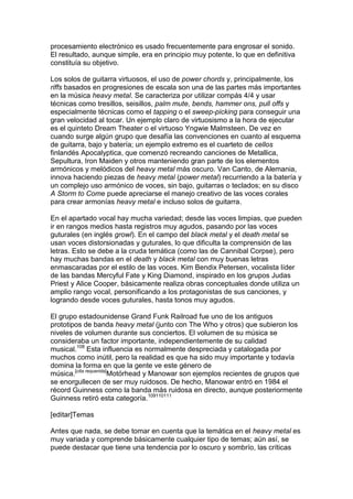 procesamiento electrónico es usado frecuentemente para engrosar el sonido.
El resultado, aunque simple, era en principio muy potente, lo que en definitiva
constituía su objetivo.

Los solos de guitarra virtuosos, el uso de power chords y, principalmente, los
riffs basados en progresiones de escala son una de las partes más importantes
en la música heavy metal. Se caracteriza por utilizar compás 4/4 y usar
técnicas como tresillos, seisillos, palm mute, bends, hammer ons, pull offs y
especialmente técnicas como el tapping o el sweep-picking para conseguir una
gran velocidad al tocar. Un ejemplo claro de virtuosismo a la hora de ejecutar
es el quinteto Dream Theater o el virtuoso Yngwie Malmsteen. De vez en
cuando surge algún grupo que desafía las convenciones en cuanto al esquema
de guitarra, bajo y batería; un ejemplo extremo es el cuarteto de cellos
finlandés Apocalyptica, que comenzó recreando canciones de Metallica,
Sepultura, Iron Maiden y otros manteniendo gran parte de los elementos
armónicos y melódicos del heavy metal más oscuro. Van Canto, de Alemania,
innova haciendo piezas de heavy metal (power metal) recurriendo a la batería y
un complejo uso armónico de voces, sin bajo, guitarras o teclados; en su disco
A Storm to Come puede apreciarse el manejo creativo de las voces corales
para crear armonías heavy metal e incluso solos de guitarra.

En el apartado vocal hay mucha variedad; desde las voces limpias, que pueden
ir en rangos medios hasta registros muy agudos, pasando por las voces
guturales (en inglés growl). En el campo del black metal y el death metal se
usan voces distorsionadas y guturales, lo que dificulta la comprensión de las
letras. Esto se debe a la cruda temática (como las de Cannibal Corpse), pero
hay muchas bandas en el death y black metal con muy buenas letras
enmascaradas por el estilo de las voces. Kim Bendix Petersen, vocalista líder
de las bandas Mercyful Fate y King Diamond, inspirado en los grupos Judas
Priest y Alice Cooper, básicamente realiza obras conceptuales donde utiliza un
amplio rango vocal, personificando a los protagonistas de sus canciones, y
logrando desde voces guturales, hasta tonos muy agudos.

El grupo estadounidense Grand Funk Railroad fue uno de los antiguos
prototipos de banda heavy metal (junto con The Who y otros) que subieron los
niveles de volumen durante sus conciertos. El volumen de su música se
consideraba un factor importante, independientemente de su calidad
musical.108 Esta influencia es normalmente despreciada y catalogada por
muchos como inútil, pero la realidad es que ha sido muy importante y todavía
domina la forma en que la gente ve este género de
música.[cita requerida]Motörhead y Manowar son ejemplos recientes de grupos que
se enorgullecen de ser muy ruidosos. De hecho, Manowar entró en 1984 el
récord Guinness como la banda más ruidosa en directo, aunque posteriormente
Guinness retiró esta categoría.109110111

[editar]Temas

Antes que nada, se debe tomar en cuenta que la temática en el heavy metal es
muy variada y comprende básicamente cualquier tipo de temas; aún así, se
puede destacar que tiene una tendencia por lo oscuro y sombrío, las críticas
 
