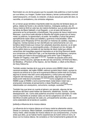 Rammstein es uno de los grupos que ha causado más polémica a nivel mundial
por sus letras y su imagen, Suelen tocar tabúes y temas controvertidos como el
sadomasoquismo, el incesto, la violación, el abuso sexual por parte del clero, la
necrofilia, el canibalismo y los símbolos religiosos.

En un tercer grupo temático importante están los asuntos de fantasía épica y/o
gótica, relatos de ficción o de colorido histórico, mitologías exóticas, etc. El
heavy metal es fértil en este tipo de materia fantástica, que ya está presente en
las letras de Black Sabbath o Led Zeppelin, y con el paso del tiempo el
panorama se ha enriquecido y diversificado. Hay grupos de heavy metal como
Manowar, cuya lírica suele abordar la filosofía del orgullo propio por el heavy
metal, la potencia, la agresividad y el poder, las batallas y fuerza del género,
ejemplificando estas ideas con batallas y guerreros inclaudicables. Otros
ejemplos como Rhapsody Of Fire abundan en historias de castillos, espadas y
dragones. Ciertas bandas se han identificado tan estrechamente con una
temática determinada que incluso han adoptado atuendos alusivos; es el caso
de Running Wild con su escenografía pirata, o Enslaved con los vikingos. El
horror gótico tiene su correlato en las bandas de black metal que utilizan
variaciones del maquillaje espectral inspirados en el de King Diamond desde
sus comienzos con Mercyful Fate, y en las leyendas de fantasmas y vampiros
que cunden por toda la oscura franja que corre entre Type O Negative y
Theatre Of Tragedy y más allá[cita requerida]. También es popular entre otros
géneros menos oscuros, ejemplo de ello son las canciones «Of Wolf and Man»,
de Metallica, «Phantom of the Opera», de Iron Maiden, o «Bark at the Moon»
de Ozzy Osbourne.

También existen bandas de lo que se le conoce como BMNS (black metal
nacional socialista, del inglés NSBM, national socialist black metal), aunque la
mayoría se enfoca en lo que es la supremacía Blanca (sobre todo en Europa),
algunos lo toman más bien como antijudaísmo y crítica para esa religión,
negación del holocasuto, y dentro de esas bandas, algunas predican la
destrucción total de la humanidad.[cita requerida] Como subgénero en respuesta al
NSBM surge el RABM o red & anarchist black metal (black metal rojo y
anarquista) orientadas al pensamiento e ideas filosóficas y políticas
relacionadas con anarquismo, comunismo, ecología, sociedad.[cita requerida]

También hay que tener en cuenta el género; por ejemplo, algunas de las
temáticas del black metal hablan de satanismo, blasfemias, suicidio, muerte,
desesperación, etc. Como este podemos encontrar muchos ejemplos. En este
caso lo importante es analizar cada uno de los subgéneros con el fin de
identificar el estilo particular de cada uno, principalmente sencillos, pues sirven
como estandarte de la banda en cuestión.

[editar]La influencia de la música clásica

La influencia de la música clásica en el heavy metal es altamente notoria.
Desde un comienzo, Black Sabbath, considerada como la primera banda de
heavy metal, utilizó escalas de música clásica en sus composiciones, y mucho
antes que ellos, ya se habían hecho experiencias de fusión entre el rock y el
blues con la música clásica. Se considera un hito fundamental la grabación de
 