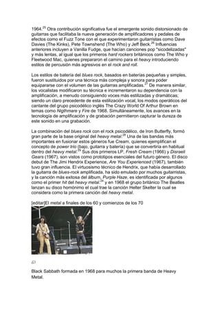 1964.25 Otra contribución significativa fue el emergente sonido distorsionado de
guitarras que facilitaba la nueva generación de amplificadores y pedales de
efectos como el Fuzz Tone con el que experimentaron guitarristas como Dave
Davies (The Kinks), Pete Townshend (The Who) y Jeff Beck.26 Influencias
anteriores incluyen a Vanilla Fudge, que hacían canciones pop "sicodelizadas"
y más lentas, al igual que los primeros hard rockers británicos como The Who y
Fleetwood Mac, quienes prepararon el camino para el heavy introduciendo
estilos de percusión más agresivos en el rock and roll.

Los estilos de batería del blues rock, basados en baterías pequeñas y simples,
fueron sustituidos por una técnica más compleja y sonora para poder
equipararse con el volumen de las guitarras amplificadas.27 De manera similar,
los vocalistas modificaron su técnica e incrementaron su dependencia con la
amplificación, a menudo consiguiendo voces más estilizadas y dramáticas;
siendo un claro precedente de esta estilización vocal, los modos operáticos del
cantante del grupo psicodélico inglés The Crazy World Of Arthur Brown en
temas como Nigthmare y Fire de 1968. Simultáneamente, los avances en la
tecnología de amplificación y de grabación permitieron capturar la dureza de
este sonido en una grabación.

La combinación del blues rock con el rock psicodélico, de Iron Butterfly, formó
gran parte de la base original del heavy metal.28 Una de las bandas más
importantes en fusionar estos géneros fue Cream, quienes ejemplifican el
concepto de power trio (bajo, guitarra y batería) que se convertiría en habitual
dentro del heavy metal.29 Sus dos primeros LP, Fresh Cream (1966) y Disraeli
Gears (1967), son vistos como prototipos esenciales del futuro género. El disco
debut de The Jimi Hendrix Experience, Are You Experienced (1967), también
tuvo gran influencia. El virtuosismo técnico de Hendrix, que había desarrollado
la guitarra de blues-rock amplificada, ha sido emulado por muchos guitarristas,
y la canción más exitosa del álbum, Purple Haze, es identificada por algunos
como el primer hit del heavy metal.24 y en 1968 el grupo británico The Beatles
lanzan su disco homónimo el cual trae la canción Helter Skelter la cual se
considera como la primera canción del heavy metal.

[editar]El metal a finales de los 60 y comienzos de los 70




Black Sabbath formada en 1968 para muchos la primera banda de Heavy
Metal.
 