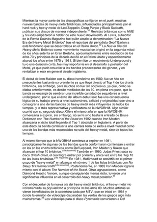 Mientras la mayor parte de las discográficas se fijaron en el punk, muchas
nuevas bandas de heavy metal británicas, influenciadas principalmente por el
hard rock y heavy metal de Led Zeppelin, Deep Purple y Black Sabbath,
publican sus discos de manera independiente.31 Revistas británicas como NME
y Sounds empezaron a hablar de este nuevo movimiento. Al Lewis, subeditor
de la Revita Sounds Magazine fue quién acuño la denominación: "La Nueva
Era del Heavy Metal Británico" tras el reportaje del periodista Geoff Barton a
este fenómeno que se desarrollaba en el Reino Unido.32 La Nueva Ola del
Heavy Metal Británico como movimiento musical se originó en la segunda mitad
de los años setenta en Gran Bretaña, aproximadamente entre mediados de los
años 70 y principios de la década del 80 en el Reino Unido y especificamente
abarcó los años entre 1975 y 1981. Si bien fue un movimiento Underground y
tuvo una duración corta, fue muy importante en el desarrollo a posterior del
Metal, ya que pudo resucitar a las bandas predecesoras del género, y en
revitalizar el rock en general desde Inglaterra.

El debut de Iron Maiden con su disco homónimo en 1980, fue un hito sin
prescedentes bastante sorprendente ya que llegó directo al Top 4 de los charts
británicos, sin embargo, para muchos no fue tan sorpresivo, ya que, como se
citaba anteriormente, es desde mediados de los 70, en plena era punk, que la
banda se encargó de sembrar una increíble cantidad de seguidores a nivel
underground, por lo que el éxito del álbum debut solo fue una consecuencia
lógica de su trabajo previo a nivel subterráneo, calidad y originalidad que vino a
consagrar a una de las bandas de heavy metal más influyentes de todos los
tiempos, y la más representativa y unificadora de la NWOBHM. Algo similar
ocurrió con su segundo disco Killers el mismo año en que la NWOBHM
comenzaría a expirar, sin embargo, no sería sino hasta la entrada de Bruce
Dickinson con The Number of the Beast en 1982 cuando Iron Maiden
alcanzaría el éxito total llegando al Top 1 absoluto en Inglaterra. A partir de
este disco, la banda continuaría una carrera llena de éxito a nivel mundial como
una de las bandas más reconocidas no solo del heavy metal, sino de todos los
tiempos.

Al mismo tiempo que la NWOBHM comienza a expirar en 1981,
paradojicamente algunas de las bandas que la conformaron comienzan a entrar
en los en los charts británicos como Def Leppard, Iron Maiden y Saxon que
alcanzan el top 10 británico.[cita requerida] También en 1980, Judas Priest saca su
disco British Steel, el cual logra entrar por primera y única vez entre los Top 10
de las listas británicas.[cita requerida] En 1981, Motörhead se convirtió en el primer
grupo de "heavy metal" en alcanzar el número 1 de las listas británicas con No
Sleep 'til Hammersmith[cita requerida]. Posteriormente, en 1982 Iron Maiden logra lo
mismo con el álbum The Number of the Beast. Otras agrupaciones, como
Diamond Head o Venom, aunque consiguiendo menos éxito, tuvieron una
significativa influencia en el desarrollo del heavy metal posterior.33

Con el despertar de la nueva ola del heavy metal británico, el heavy metal vio
incrementada su popularidad a principios de los años 80. Muchos artistas se
vieron beneficiados de la cobertura dada por MTV, que se inició en 1981 y
donde la emisión de videoclips disparaban las ventas de los grupos algo más
mainstremas.34 Los videoclips para el disco Pyromania convirtieron a Def
 