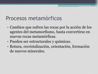 Procesos metamórficosCambios que sufren las rocas por la acción de los agentes del metamorfismo, hasta convertirse en nuevas rocas metamórficas.Pueden ser estructurales y químicas.Rotura, recristalización, orientación, formación de nuevos minerales.