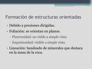 Formación de estructuras orientadasDebido a presiones dirigidas.Foliación: se orientan en planos.Pizarrosidad: no visble a simple vista.Esquistosidad: visible a simple vista.Lineación: bandeado de minerales que destaca en la masa de la roca.