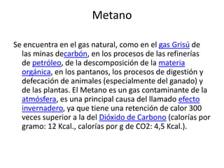 Metano
Se encuentra en el gas natural, como en el gas Grisú de
las minas decarbón, en los procesos de las refinerías
de petróleo, de la descomposición de la materia
orgánica, en los pantanos, los procesos de digestión y
defecación de animales (especialmente del ganado) y
de las plantas. El Metano es un gas contaminante de la
atmósfera, es una principal causa del llamado efecto
invernadero, ya que tiene una retención de calor 300
veces superior a la del Dióxido de Carbono (calorías por
gramo: 12 Kcal., calorías por g de CO2: 4,5 Kcal.).
 