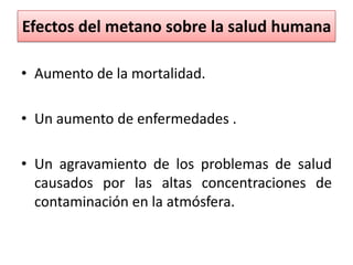 Efectos del metano sobre la salud humana
• Aumento de la mortalidad.
• Un aumento de enfermedades .
• Un agravamiento de los problemas de salud
causados por las altas concentraciones de
contaminación en la atmósfera.
 