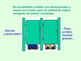 - Que tal,  ¿cómo estás? No acostumbro a hablar con desconocidos y menos en el baño, pero mi calidad de viajero incógnito me animó a contestar. - Pues… yo bien, muchas gracias... 