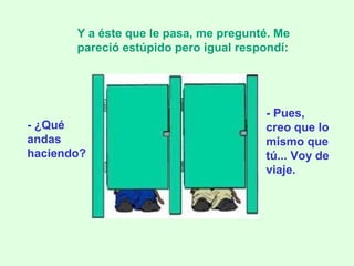 - ¿Qué andas haciendo? Y a éste que le pasa, me pregunté. Me pareció estúpido pero igual respondí:   - Pues, creo que lo mismo que tú... Voy de viaje. 