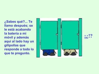 ¿Sabes qué?... Te llamo después; se le está acabando la batería a mi móvil y además aquí al lado hay un gilipollas que responde a todo lo que te pregunto. ¡¿!? 