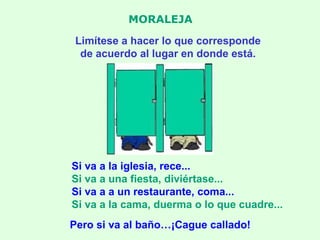MORALEJA Limítese a hacer lo que corresponde de acuerdo al lugar en donde está. Si va a la iglesia, rece... Si va a una fiesta, diviértase... Si va a a un restaurante, coma... Si va a la cama, duerma o lo que cuadre... Pero si va al baño…¡Cague callado! 