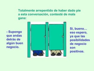 - Supongo que andas detrás de algún buen negocio. Totalmente arrepentido de haber dado pie a esta conversación, contesté de mala gana: Sí, bueno … eso espero, ya que las posibilidades de negocio son positivas. 