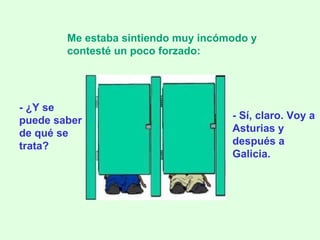 - ¿Y se puede saber de qué se trata? Me estaba sintiendo muy incómodo y contesté un poco forzado:   - Sí, claro. Voy a Asturias y después a Galicia. 