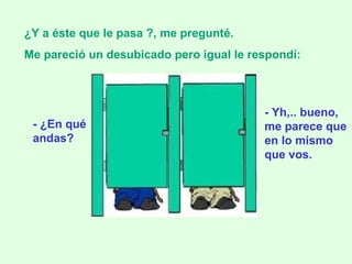 - ¿En qué andas? ¿Y a éste que le pasa ?, me pregunté.  Me pareció un desubicado pero igual le respondí:   - Yh,.. bueno, me parece que en lo mismo que vos. 