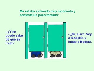 - ¿Y se puede saber de qué se trata? Me estaba sintiendo muy incómodo y contesté un poco forzado:   - ¿Sí, claro. Voy a medellín y luego a Bogotá. 