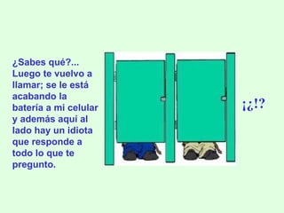¿Sabes qué?... Luego te vuelvo a llamar; se le está acabando la batería a mi celular y además aquí al lado hay un idiota que responde a todo lo que te pregunto. ¡¿!? 