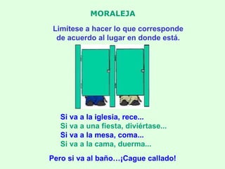 MORALEJA Limítese a hacer lo que corresponde de acuerdo al lugar en donde está. Si va a la iglesia, rece... Si va a una fiesta, diviértase... Si va a la mesa, coma... Si va a la cama, duerma... Pero si va al baño…¡Cague callado! 