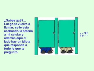 ¿Sabes qué?... Luego te vuelvo a llamar; se le está acabando la batería a mi celular y además aquí al lado hay un idiota que responde a todo lo que te pregunto. ¡¿?! 