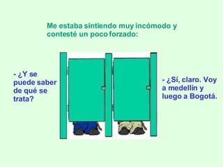 - ¿Y se puede saber de qué se trata? Me estaba sintiendo muy incómodo y contesté un poco forzado:   - ¿Sí, claro. Voy a medellín y luego a Bogotá. 