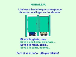 MORALEJA Limítese a hacer lo que corresponde de acuerdo al lugar en donde está. Si va a la iglesia, rece... Si va a una fiesta, diviértase... Si va a la mesa, coma... Si va a la cama, duerma... Pero si va al baño…¡Cague callado! 