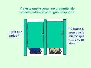 - ¿En qué andas? Y a éste que le pasa, me pregunté. Me pareció estúpido pero igual respondí:   - Caramba, creo que lo mismo que tú... Voy de viaje. 
