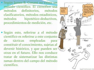Según James B. Conant no existe un método científico. El científico usa métodos definitorios, métodos clasificatorios, métodos estadísticos, métodos hipotético-deductivos, procedimientos de medición, etc. Según esto, referirse a el método científico es referirse a este conjunto de tácticas empleadas para constituir el conocimiento, sujetas al devenir histórico, y que pueden ser otras en el futuro. Ello nos conduce tratar de sistematizar las distintas ramas dentro del campo del método científico.