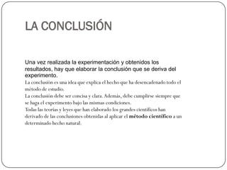 LA CONCLUSIÓN

Una vez realizada la experimentación y obtenidos los
resultados, hay que elaborar la conclusión que se deriva del
experimento.
La conclusión es una idea que explica el hecho que ha desencadenado todo el
método de estudio.
La conclusión debe ser concisa y clara. Además, debe cumplirse siempre que
se haga el experimento bajo las mismas condiciones.
Todas las teorías y leyes que han elaborado los grandes científicos han
derivado de las conclusiones obtenidas al aplicar el método científico a un
determinado hecho natural.
 