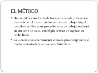 EL MÉTODO
 Un método es una forma de trabajar ordenada y secuencial,
  para obtener el mayor rendimiento en ese trabajo. Así, el
  método científico es un procedimiento de trabajo, ordenado
  en una serie de pasos, con el que se trata de explicar un
  hecho físico.
 La Ciencia es una herramienta utilizada para comprender el
  funcionamiento de las cosas en la Naturaleza.
 