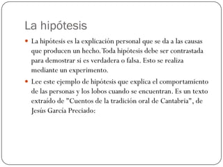 La hipótesis
 La hipótesis es la explicación personal que se da a las causas
  que producen un hecho. Toda hipótesis debe ser contrastada
  para demostrar si es verdadera o falsa. Esto se realiza
  mediante un experimento.
 Lee este ejemplo de hipótesis que explica el comportamiento
  de las personas y los lobos cuando se encuentran. Es un texto
  extraído de "Cuentos de la tradición oral de Cantabria", de
  Jesús García Preciado:
 