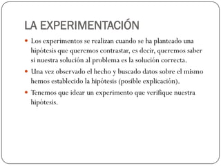 LA EXPERIMENTACIÓN
 Los experimentos se realizan cuando se ha planteado una
  hipótesis que queremos contrastar, es decir, queremos saber
  si nuestra solución al problema es la solución correcta.
 Una vez observado el hecho y buscado datos sobre el mismo
  hemos establecido la hipótesis (posible explicación).
 Tenemos que idear un experimento que verifique nuestra
  hipótesis.
 