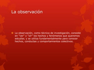 La observación
 La observación, como técnica de investigación, consiste
en "ver" y "oír" los hechos y fenómenos que queremos
estudiar, y se utiliza fundamentalmente para conocer
hechos, conductas y comportamientos colectivos.
 