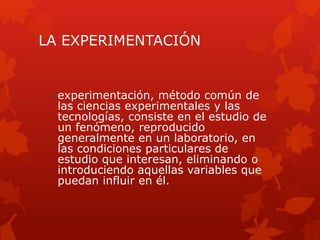 LA EXPERIMENTACIÓN
• experimentación, método común de
las ciencias experimentales y las
tecnologías, consiste en el estudio de
un fenómeno, reproducido
generalmente en un laboratorio, en
las condiciones particulares de
estudio que interesan, eliminando o
introduciendo aquellas variables que
puedan influir en él.
 