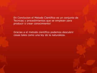 En Conclucion el Metodo Cientifico es un conjunto de
Tecnicas y procedimientos que se emplean para
producir o crear conocimiento!
Gracias a el metodo cientifico podemos descubrir
cosas tales como una ley de la naturaleza.
 