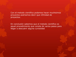 Con el metodo cientifico podemos hacer muchisimos
proyectos podriamos decir que infinidad de
proyectos.
En conclusión sabemos que el metodo cientifico es
aquel procedimiento que consta de varios pasos para
llegar a descubrir alguna curiosidad
 