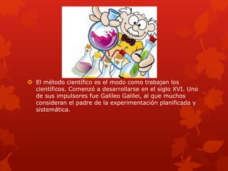  El método científico es el modo como trabajan los
científicos. Comenzó a desarrollarse en el siglo XVI. Uno
de sus impulsores fue Galileo Galilei, al que muchos
consideran el padre de la experimentación planificada y
sistemática.
 