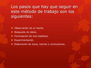 Los pasos que hay que seguir en
este método de trabajo son los
siguientes:
 Observación de un hecho.
 Búsqueda de datos.
 Formulación de una hipótesis.
 Experimentación.
 Elaboración de leyes, teorías o conclusiones.
 