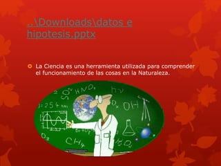 ..Downloadsdatos e
hipotesis.pptx
 La Ciencia es una herramienta utilizada para comprender
el funcionamiento de las cosas en la Naturaleza.
 