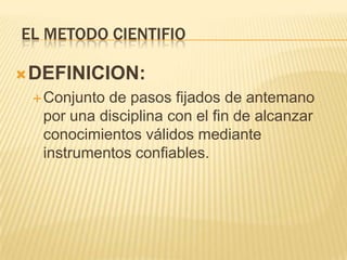 EL METODO CIENTIFIO

 DEFINICION:
  Conjuntode pasos fijados de antemano
  por una disciplina con el fin de alcanzar
  conocimientos válidos mediante
  instrumentos confiables.
 