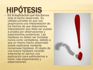 
    HIPÓTESIS
    Es la explicación que nos damos
    ante el hecho observado. Su
    utilidad consiste en que nos
    proporciona una interpretación de
    los hechos de que disponemos,
    interpretación que debe ser puesta
    a prueba por observaciones y
    experimentos posteriores. Las
    hipótesis no deben ser tomadas
    nunca como verdaderas, debido a
    que un mismo hecho observado
    puede explicarse mediante
    numerosas hipótesis. El objeto de
    una buena hipótesis consiste
    solamente en darnos una
    explicación para estimularnos a
    hacer más experimentos y
    observaciones.
 