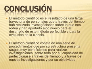 CONCLUSIÓN
   El método científico es el resultado de una larga
    trayectoria de personajes que a través del tiempo
    han realizado investigaciones sobre lo que nos
    rodea y han aportado algo nuevo para el
    desarrollo de este método perfectible y para la
    evolución de la ciencia.

   El método científico consta de una serie de
    procedimientos que por su estructura presenta
    rasgos muy beneficiosos para realizar
    investigaciones, sobre todo por su capacidad de
    perfeccionase a través del tiempo y a través de
    nuevas investigaciones y por su objetividad.
 