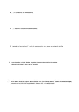 4. ¿Qué se comprueba con esta experiencia?
5. ¿La experiencia comprueba la hipótesis planteada?
6. Comenta con los compañeros la importancia de la observación, como paso de la investigación científica.
7. Consulta sobre las funciones vitales de las plantas. Compara la información que encuentres en
los libros con la hipótesis o explicación que planteaste.
8. Por lo general después de un tiempo de muchas lluvias surge un largo tiempo de sequía. Sustenta tus planteamientos acerca
del posible comportamiento de las plantas ante el exceso de lluvia y ante la falta de agua.
 