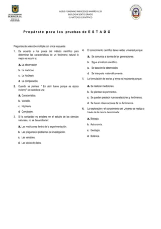 LICEO FEMENINO MERCEDES NARIÑO I.E.D
BIOLOGIA SEXTO GRADO
EL MÉTODO CIENTÍFICO
P r e p á r a t e p a r a l a s pruebas de E S T A D O
Preguntas de selección múltiple con única respuesta
1. De acuerdo a los pasos del método científico para
determinar las características de un fenómeno natural lo
mejor es recurrir a:
a. La observación
b. La medición
c. La hipótesis
d. La comparación.
2. Cuando se plantea: " En abril llueve porque es época
invierno" se establece una:
a. Característica.
b. Variable.
c. Hipótesis.
d. Conclusión.
3. Si la curiosidad no existiera en el estudio de las ciencias
naturales, no se desarrollarían:
a. Las mediciones dentro de la experimentación.
b. Las preguntas o problemas de investigación.
c. Las variables.
d. Las tablas de datos.
4. El conocimiento científico tiene validez universal porque:
a. Se comunica a través de las generaciones.
b. Sigue el método científico.
c. Se basa en la observación.
d. Se interpreta matemáticamente.
5. La formulación de teorías y leyes es importante porque:
a. Se realizan mediciones.
b. Se plantean experimentos.
c. Se pueden predecir nuevas relaciones y fenómenos.
d. Se hacen observaciones de los fenómenos.
6. La exploración y el conocimiento del Universo se realiza a
través de la ciencia denominada:
a. Biología.
b. Astronomía.
c. Geología.
d. Botánica.
 