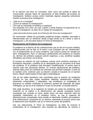 En la elección del tema se concretará, tanto como sea posible el objeto de
conocimiento; además habrá de estructurarse el título tentativo del proyecto de
investigación, tentativo porque podría hacérsele algunas pequeñas precisiones
durante el proceso de la investigación.
 ¿Qué se va a investigar?
 ¿Cómo se realizara la investigación?
 ¿Por qué es importante la temática a investigar?
Las preguntas son cómo, por qué, cuándo y dónde Explican el surgimiento de un
tema de investigación, la razón de un trabajo de investigación.
¿Qué elementos forman parte de la Elección del Tema de investigación?
Se recomienda, enlistar los principales problemas locales, estatales, nacionales e
internacionales que se identifican desde el lugar donde se va a llevar a cabo la
investigación, y así se puede deducir el Tema de Investigación.
Planteamiento del Problema de Investigación
El problema es la fijación de las contradicciones que se dan en la propia realidad,
contradicciones que se fijan en la teoría y que concluyen una vez “esclarecidas”
con el planteamiento de un nuevo problema, cuya solución podría ser resuelta por
otros investigadores. Para un adecuado planteamiento del problema se requiere
de, eliminar del problema cualquier adición engañosa, o sea, identificar aquellas
dificultades que chocan con la teoría.
El proceso de solución de todo problema, supone como condición necesaria, la
formulación adecuada y científica de la interrogante que se encuentra en la base
del problema. Si el problema está formulado científicamente, el camino para la
solución está más claramente definido. Un correcto planteamiento del problema,
además debe poner de manifiesto las premisas que permitan resolverlo, a partir de
la realidad como condición para su solución, aunada al supuesto de un examen
teórico, fijando determinadas formas lógico-metodológicas.
Una de las reglas heurísticas más importantes para la solución de problemas
consiste en que éste pueda resolverse utilizando idealizaciones iniciales,
claramente comprendidas y estipuladas, que simplifiquen su complejidad sin
tergiversar la realidad mostrando la tendencia general del desarrollo del objeto
investigado, ya que es en la realidad en la que se encuentra su posible solución.
Otra regla heurística, es la exigencia de resolver por partes los problemas, esta
condición es la relativa a la diferenciación del aparato conceptual (marco
conceptual) que consiste en hacer desde ahora una clara distinción entre los
conceptos involucrados en el problema mismo, ya que la ausencia de
diferenciaciones conceptúales hace posible el tratamiento científico del problema.
Esta diferenciación conceptual por su esencia, representa el proceso previo para
la elaboración de la hipótesis, que en sí misma da cuenta del problema.
Una vez seleccionado el Tema de Investigación, se debe de enunciar la
problemática de la investigación, para buscarle las alternativas de solución a
 