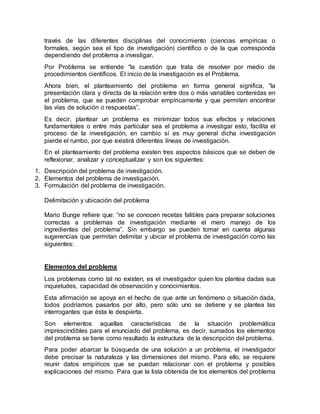 través de las diferentes disciplinas del conocimiento (ciencias empíricas o
formales, según sea el tipo de investigación) científico o de la que corresponda
dependiendo del problema a investigar.
Por Problema se entiende “la cuestión que trata de resolver por medio de
procedimientos científicos. El inicio de la investigación es el Problema.
Ahora bien, el planteamiento del problema en forma general significa, “la
presentación clara y directa de la relación entre dos o más variables contenidas en
el problema, que se pueden comprobar empíricamente y que permiten encontrar
las vías de solución o respuestas”,
Es decir, plantear un problema es minimizar todos sus efectos y relaciones
fundamentales o entre más particular sea el problema a investigar esto, facilita el
proceso de la investigación, en cambio sí es muy general dicha investigación
pierde el rumbo, por que existirá diferentes líneas de investigación.
En el planteamiento del problema existen tres aspectos básicos que se deben de
reflexionar, analizar y conceptualizar y son los siguientes:
1. Descripción del problema de investigación.
2. Elementos del problema de investigación.
3. Formulación del problema de investigación.
Delimitación y ubicación del problema
Mario Bunge refiere que: “no se conocen recetas falibles para preparar soluciones
correctas a problemas de investigación mediante el mero manejo de los
ingredientes del problema”. Sin embargo se pueden tomar en cuenta algunas
sugerencias que permitan delimitar y ubicar el problema de investigación como las
siguientes:
Elementos del problema
Los problemas como tal no existen, es el investigador quien los plantea dadas sus
inquietudes, capacidad de observación y conocimientos.
Esta afirmación se apoya en el hecho de que ante un fenómeno o situación dada,
todos podríamos pasarlos por alto, pero sólo uno se detiene y se plantea las
interrogantes que ésta le despierta.
Son elementos aquellas características de la situación problemática
imprescindibles para el enunciado del problema, es decir, sumados los elementos
del problema se tiene como resultado la estructura de la descripción del problema.
Para poder abarcar la búsqueda de una solución a un problema, el investigador
debe precisar la naturaleza y las dimensiones del mismo. Para ello, se requiere
reunir datos empíricos que se puedan relacionar con el problema y posibles
explicaciones del mismo. Para que la lista obtenida de los elementos del problema
 