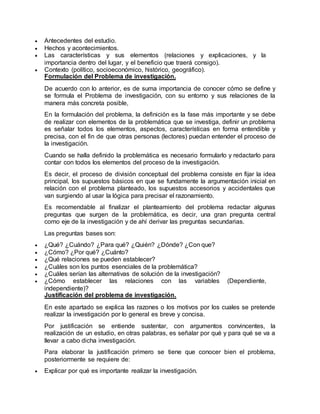  Antecedentes del estudio.
 Hechos y acontecimientos.
 Las características y sus elementos (relaciones y explicaciones, y la
importancia dentro del lugar, y el beneficio que traerá consigo).
 Contexto (político, socioeconómico, histórico, geográfico).
Formulación del Problema de investigación.
De acuerdo con lo anterior, es de suma importancia de conocer cómo se define y
se formula el Problema de investigación, con su entorno y sus relaciones de la
manera más concreta posible,
En la formulación del problema, la definición es la fase más importante y se debe
de realizar con elementos de la problemática que se investiga, definir un problema
es señalar todos los elementos, aspectos, características en forma entendible y
precisa, con el fin de que otras personas (lectores) puedan entender el proceso de
la investigación.
Cuando se halla definido la problemática es necesario formularlo y redactarlo para
contar con todos los elementos del proceso de la investigación.
Es decir, el proceso de división conceptual del problema consiste en fijar la idea
principal, los supuestos básicos en que se fundamente la argumentación inicial en
relación con el problema planteado, los supuestos accesorios y accidentales que
van surgiendo al usar la lógica para precisar el razonamiento.
Es recomendable al finalizar el planteamiento del problema redactar algunas
preguntas que surgen de la problemática, es decir, una gran pregunta central
como eje de la investigación y de ahí derivar las preguntas secundarias.
Las preguntas bases son:
 ¿Qué? ¿Cuándo? ¿Para qué? ¿Quién? ¿Dónde? ¿Con que?
 ¿Cómo? ¿Por qué? ¿Cuánto?
 ¿Qué relaciones se pueden establecer?
 ¿Cuáles son los puntos esenciales de la problemática?
 ¿Cuáles serían las alternativas de solución de la investigación?
 ¿Cómo establecer las relaciones con las variables (Dependiente,
independiente)?
Justificación del problema de investigación.
En este apartado se explica las razones o los motivos por los cuales se pretende
realizar la investigación por lo general es breve y concisa.
Por justificación se entiende sustentar, con argumentos convincentes, la
realización de un estudio, en otras palabras, es señalar por qué y para qué se va a
llevar a cabo dicha investigación.
Para elaborar la justificación primero se tiene que conocer bien el problema,
posteriormente se requiere de:
 Explicar por qué es importante realizar la investigación.
 
