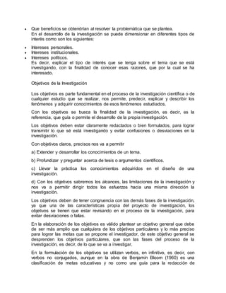  Que beneficios se obtendrían al resolver la problemática que se plantea.
En el desarrollo de la investigación se puede dimensionar en diferentes tipos de
interés como son los siguientes:
 Intereses personales.
 Intereses institucionales.
 Intereses políticos.
Es decir, explicar el tipo de interés que se tenga sobre el tema que se está
investigando, con la finalidad de conocer esas razones, que por la cual se ha
interesado.
Objetivos de la Investigación
Los objetivos es parte fundamental en el proceso de la investigación científica o de
cualquier estudio que se realizar, nos permite, predecir, explicar y describir los
fenómenos y adquirir conocimientos de esos fenómenos estudiados.
Con los objetivos se busca la finalidad de la investigación, es decir, es la
referencia, que guía o permite el desarrollo de la propia investigación.
Los objetivos deben estar claramente redactados o bien formulados, para lograr
transmitir lo que sé está investigando y evitar confusiones o desviaciones en la
investigación.
Con objetivos claros, precisos nos va a permitir
a) Extender y desarrollar los conocimientos de un tema.
b) Profundizar y preguntar acerca de tesis o argumentos científicos.
c) Llevar la práctica los conocimientos adquiridos en el diseño de una
investigación.
d) Con los objetivos sabremos los alcances, las limitaciones de la investigación y
nos va a permitir dirigir todos los esfuerzos hacia una misma dirección la
investigación.
Los objetivos deben de tener congruencia con las demás fases de la investigación,
ya que una de las características propia del proyecto de investigación, los
objetivos se tienen que estar revisando en el proceso de la investigación, para
evitar desviaciones o fallas.
En la elaboración de los objetivos es válido plantear un objetivo general que debe
de ser más amplio que cualquiera de los objetivos particulares y lo más preciso
para lograr las metas que se propone el investigador, de este objetivo general se
desprenden los objetivos particulares, que son las fases del proceso de la
investigación, es decir, de lo que se va a investigar.
En la formulación de los objetivos se utilizan verbos, en infinitivo, es decir, con
verbos no conjugados, aunque en la obra de Benjamín Bloom (1960) es una
clasificación de metas educativas y no como una guía para la redacción de
 