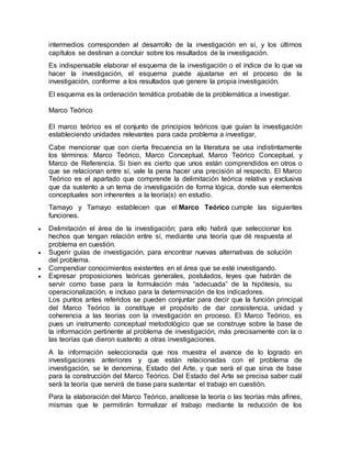 intermedios corresponden al desarrollo de la investigación en sí, y los últimos
capítulos se destinan a concluir sobre los resultados de la investigación.
Es indispensable elaborar el esquema de la investigación o el índice de lo que va
hacer la investigación, el esquema puede ajustarse en el proceso de la
investigación, conforme a los resultados que genere la propia investigación.
El esquema es la ordenación temática probable de la problemática a investigar.
Marco Teórico
El marco teórico es el conjunto de principios teóricos que guían la investigación
estableciendo unidades relevantes para cada problema a investigar,
Cabe mencionar que con cierta frecuencia en la literatura se usa indistintamente
los términos: Marco Teórico, Marco Conceptual, Marco Teórico Conceptual, y
Marco de Referencia. Si bien es cierto que unos están comprendidos en otros o
que se relacionan entre sí, vale la pena hacer una precisión al respecto. El Marco
Teórico es el apartado que comprende la delimitación teórica relativa y exclusiva
que da sustento a un tema de investigación de forma lógica, donde sus elementos
conceptuales son inherentes a la teoría(s) en estudio.
Tamayo y Tamayo establecen que el Marco Teórico cumple las siguientes
funciones.
 Delimitación el área de la investigación; para ello habrá que seleccionar los
hechos que tengan relación entre sí, mediante una teoría que dé respuesta al
problema en cuestión.
 Sugerir guías de investigación, para encontrar nuevas alternativas de solución
del problema.
 Compendiar conocimientos existentes en el área que se esté investigando.
 Expresar proposiciones teóricas generales, postulados, leyes que habrán de
servir como base para la formulación más “adecuada” de la hipótesis, su
operacionalización, e incluso para la determinación de los indicadores.
Los puntos antes referidos se pueden conjuntar para decir que la función principal
del Marco Teórico la constituye el propósito de dar consistencia, unidad y
coherencia a las teorías con la investigación en proceso. El Marco Teórico, es
pues un instrumento conceptual metodológico que se construye sobre la base de
la información pertinente al problema de investigación, más precisamente con la o
las teorías que dieron sustento a otras investigaciones.
A la información seleccionada que nos muestra el avance de lo logrado en
investigaciones anteriores y que están relacionadas con el problema de
investigación, se le denomina, Estado del Arte, y que será el que sirva de base
para la construcción del Marco Teórico. Del Estado del Arte se precisa saber cuál
será la teoría que servirá de base para sustentar el trabajo en cuestión.
Para la elaboración del Marco Teórico, analícese la teoría o las teorías más afines,
mismas que le permitirán formalizar el trabajo mediante la reducción de los
 