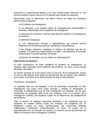 fenómenos a proposiciones lógicas, y de esta manera poder relacionar lo más
preciso posible el cuerpo teórico con la realidad para orientar la búsqueda.
Resumiendo, para la elaboración del Marco Teórico se habrá de considerar
básicamente lo siguiente:
a) El problema de investigación.
b) La referencia a los estudios afines de investigaciones fundamentales y
recientes, relacionadas con el problema de investigación.
c) Ubicación de la teoriza o teorías base para dar sustento a la investigación
en proceso.
d) Definición conceptual.
e) Las implicaciones teóricas y metodológicas que podrían permitir
determinar las limitaciones teóricas, metódicas y metodológicas.
f) De trabajos anteriores, establecer el sistema de hipótesis que les dio
sustento, y el papel que desempeñaron en ellos, y considerarlos al momento
de estructurar la propia hipótesis de trabajo.
g) Esbozar las variables y de ser viable, los indicadores.20
Elaboración de hipótesis.
En toda investigación se debe establecer la hipótesis de investigación. La
hipótesis debe concordar con la definición del problema, así como con los demás
elementos del diseño.
Su función principal es la de operar como un eje guía de la investigación, porque
en torno a ella deberán girar todas las operaciones que se realicen, esto significa,
que durante el proceso no se deberá perder de vista su funcionalidad.
Formulación de Hipótesis.
La siguiente fase son las hipótesis, y son los elementos importantes de toda
investigación que sirven como guías precisas y orientan al investigador, a
comprobar la problemática que se está investigando, las hipótesis son de gran
importancia, se construyen tanto en la vida cotidiana como en el proceso de la
investigación científica, las hipótesis surgen en la elaboración del planteamiento
del problema.
Todo el tiempo se plantean soluciones tentativas a los problemas que se
presentan en nuestro entorno social. Sin embargo, las conjeturas que se
establecen cuando se actúa científicamente, son creaciones mentales
(intelectuales) construidas conscientemente. Es decir, no surgen de la
espontaneidad sino se formulan de acuerdo con criterios que se les permitan ser
útiles en el proceso de la investigación científica.
 