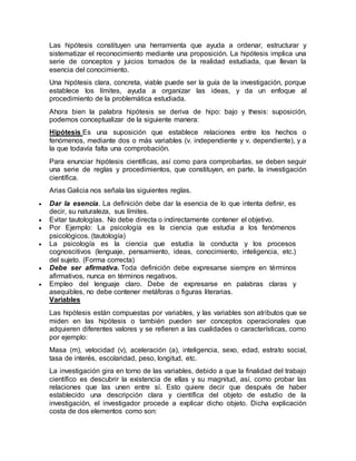 Las hipótesis constituyen una herramienta que ayuda a ordenar, estructurar y
sistematizar el reconocimiento mediante una proposición. La hipótesis implica una
serie de conceptos y juicios tomados de la realidad estudiada, que llevan la
esencia del conocimiento.
Una hipótesis clara, concreta, viable puede ser la guía de la investigación, porque
establece los límites, ayuda a organizar las ideas, y da un enfoque al
procedimiento de la problemática estudiada.
Ahora bien la palabra hipótesis se deriva de hipo: bajo y thesis: suposición,
podemos conceptualizar de la siguiente manera:
Hipótesis Es una suposición que establece relaciones entre los hechos o
fenómenos, mediante dos o más variables (v. independiente y v. dependiente), y a
la que todavía falta una comprobación.
Para enunciar hipótesis científicas, así como para comprobarlas, se deben seguir
una serie de reglas y procedimientos, que constituyen, en parte, la investigación
científica.
Arias Galicia nos señala las siguientes reglas.
 Dar la esencia. La definición debe dar la esencia de lo que intenta definir, es
decir, su naturaleza, sus límites.
 Evitar tautologías. No debe directa o indirectamente contener el objetivo.
 Por Ejemplo: La psicología es la ciencia que estudia a los fenómenos
psicológicos. (tautología)
 La psicología es la ciencia que estudia la conducta y los procesos
cognoscitivos (lenguaje, pensamiento, ideas, conocimiento, inteligencia, etc.)
del sujeto. (Forma correcta)
 Debe ser afirmativa. Toda definición debe expresarse siempre en términos
afirmativos, nunca en términos negativos.
 Empleo del lenguaje claro. Debe de expresarse en palabras claras y
asequibles, no debe contener metáforas o figuras literarias.
Variables
Las hipótesis están compuestas por variables, y las variables son atributos que se
miden en las hipótesis o también pueden ser conceptos operacionales que
adquieren diferentes valores y se refieren a las cualidades o características, como
por ejemplo:
Masa (m), velocidad (v), aceleración (a), inteligencia, sexo, edad, estrato social,
tasa de interés, escolaridad, peso, longitud, etc.
La investigación gira en torno de las variables, debido a que la finalidad del trabajo
científico es descubrir la existencia de ellas y su magnitud, así, como probar las
relaciones que las unen entre sí. Esto quiere decir que después de haber
establecido una descripción clara y científica del objeto de estudio de la
investigación, el investigador procede a explicar dicho objeto. Dicha explicación
costa de dos elementos como son:
 