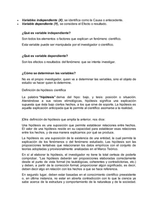  Variables independiente (X), se identifica como la Causa o antecedente.
 Variable dependiente (Y), se considera el Efecto o resultado.
¿Qué es variable independiente?
Son todos los elementos o factores que explican un fenómeno científico.
Esta variable puede ser manipulada por el investigador o científico.
¿Qué es variable dependiente?
Son los efectos o resultados del fenómeno que se intenta investigar.
¿Cómo se determinan las variables?
No es el propio investigador, quien va a determinar las variables, sino el objeto de
estudio va hacer quien lo determine.
Definición de hipótesis científica
La palabra “hipótesis” deriva del hipo: bajo, y tesis: posición o situación.
Ateniéndose a sus raíces etimológicas, hipótesis significa una explicación
supuesta que ésta bajo ciertos hechos, a los que sirve de soporte. La hipótesis es
aquella explicación anticipada que le permite al científico asomarse a la realidad.
|Otra definición de hipótesis que amplía la anterior, nos dice:
Una hipótesis es una suposición que permite establecer relaciones entre hechos.
El valor de una hipótesis reside en su capacidad para establecer esas relaciones
entre los hechos, y de esa manera explicarnos por qué se produce.
La hipótesis es una suposición de la existencia de una entidad, la cual permite la
explicación de los fenómenos o del fenómeno estudiado. Las hipótesis son las
proposiciones tentativas que relacionaran los datos empíricos con el conjunto de
teorías adoptadas y provisionalmente analizadas en el Marco Teórico.
En sí al elaborar la hipótesis, el investigador no tiene la total certeza de poderla
comprobar. “Las hipótesis deberán ser proposiciones elaboradas correctamente
desde el punto de vista formal (no tautológicas, coherentes y contradictorias, etc.)
y deben, a partir de la corrección formal, proporcionar algún significado, es decir,
deben decir algo en relación con los hechos a que se hace referencia.
En segundo lugar, deben estar basadas en el conocimiento científico preexistente
o, en última instancia, no estar en abierta contradicción con lo que la ciencia ya
sabe acerca de la estructura y comportamiento de la naturaleza y de la sociedad.
 